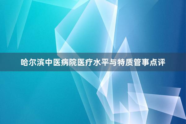 哈尔滨中医病院医疗水平与特质管事点评