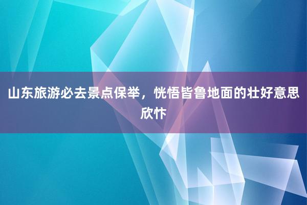 山东旅游必去景点保举，恍悟皆鲁地面的壮好意思欣忭